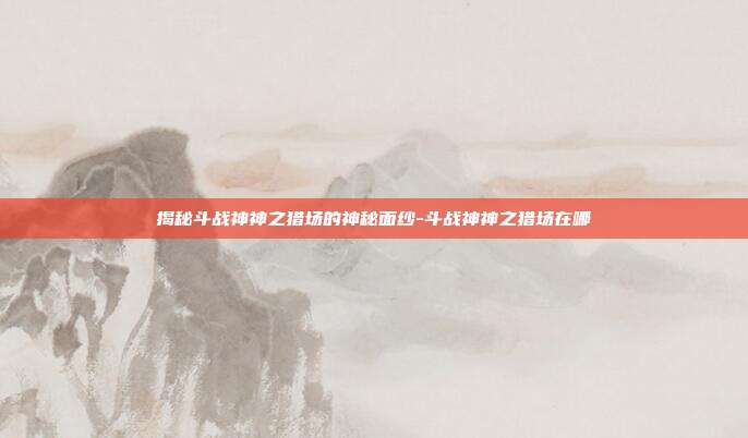 揭秘斗战神神之猎场的神秘面纱-斗战神神之猎场在哪