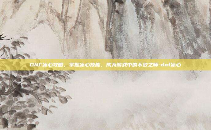 DNF冰心攻略,掌握冰心技能,成为游戏中的不败之师-dnf冰心