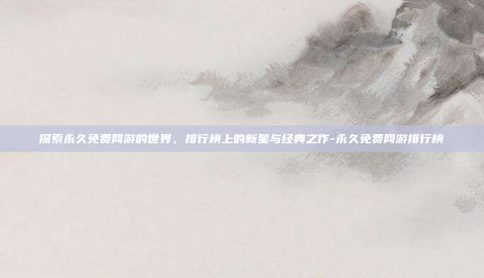 探索永久免费网游的世界,排行榜上的新星与经典之作-永久免费网游排行榜