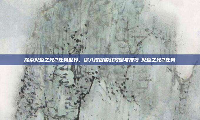 探索火炬之光2任务世界,深入挖掘游戏攻略与技巧-火炬之光2任务
