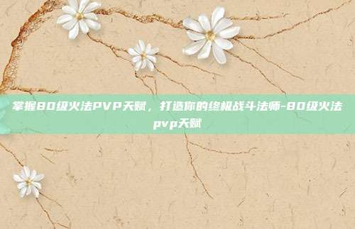 掌握80级火法PVP天赋,打造你的终极战斗法师-80级火法pvp天赋