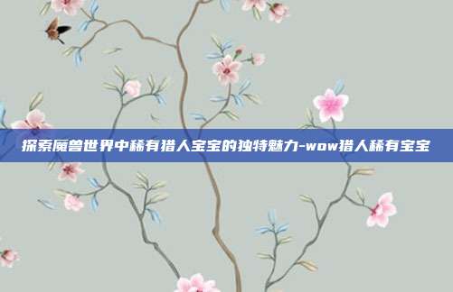 探索魔兽世界中稀有猎人宝宝的独特魅力-wow猎人稀有宝宝