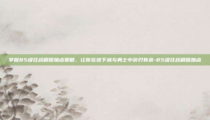 掌握85级狂战刷图加点策略,让你在地下城与勇士中游刃有余-85级狂战刷图加点