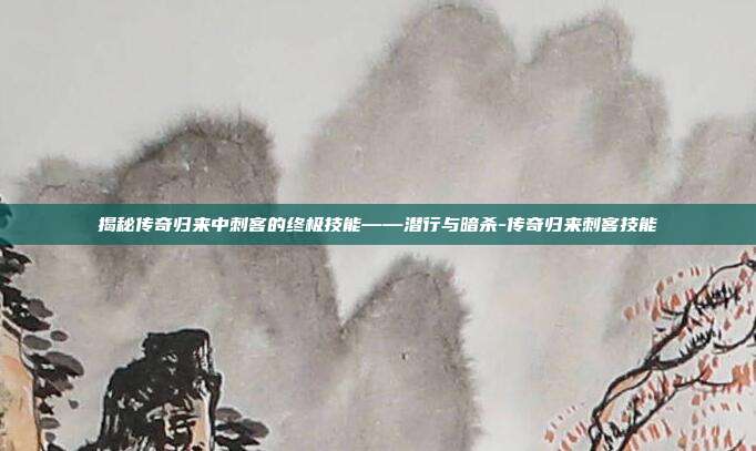 揭秘传奇归来中刺客的终极技能——潜行与暗杀-传奇归来刺客技能