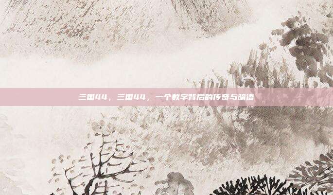 三国44,三国44,一个数字背后的传奇与暗语