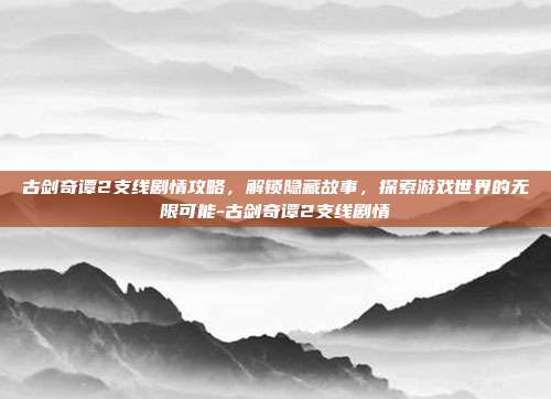 古剑奇谭2支线剧情攻略,解锁隐藏故事,探索游戏世界的无限可能-古剑奇谭2支线剧情