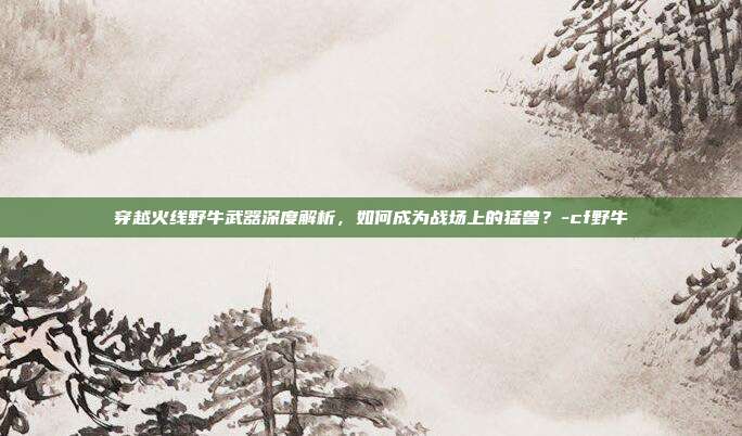 穿越火线野牛武器深度解析,如何成为战场上的猛兽?-cf野牛