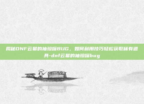 揭秘DNF云幂的袖珍罐BUG,如何利用技巧轻松获取稀有道具-dnf云幂的袖珍罐bug