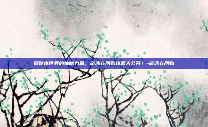 揭秘水世界的神秘力量,游泳衣团购攻略大公开!-游泳衣团购