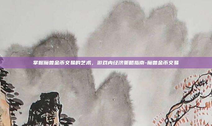 掌握魔兽金币交易的艺术,游戏内经济策略指南-魔兽金币交易
