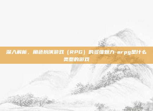深入解析,角色扮演游戏(RPG)的多维魅力-arpg是什么类型的游戏