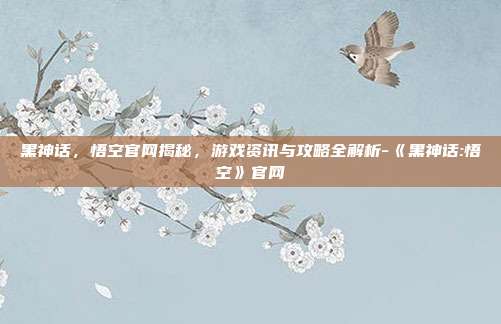 黑神话,悟空官网揭秘,游戏资讯与攻略全解析-《黑神话:悟空》官网