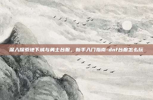 深入探索地下城与勇士台服,新手入门指南-dnf台服怎么玩