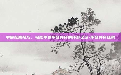 掌握挂机技巧,轻松享受传奇外传的传奇之旅-传奇外传挂机