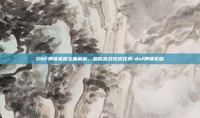 DNF押镖奖励全面解析,助你高效完成任务-dnf押镖奖励