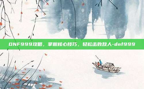 DNF999攻略,掌握核心技巧,轻松击败敌人-dnf999