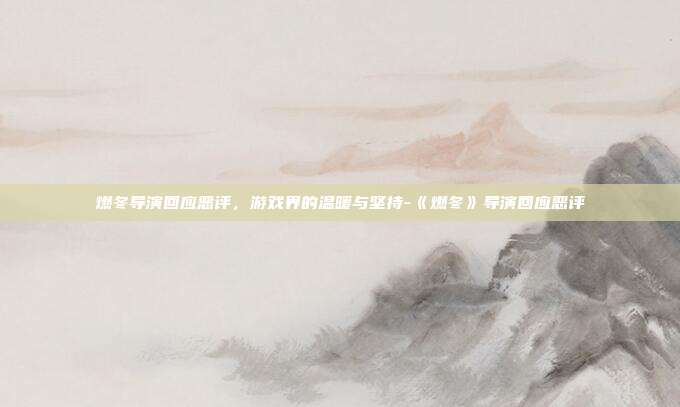 燃冬导演回应恶评,游戏界的温暖与坚持-《燃冬》导演回应恶评