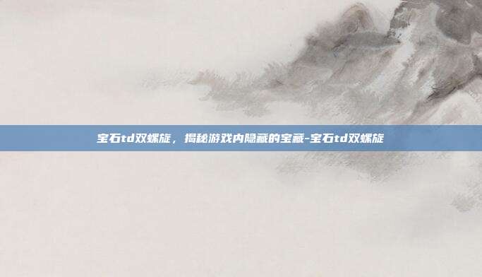 宝石td双螺旋,揭秘游戏内隐藏的宝藏-宝石td双螺旋
