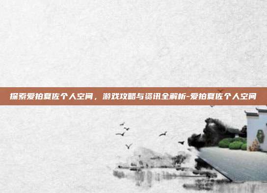 探索爱拍夏佐个人空间,游戏攻略与资讯全解析-爱拍夏佐个人空间