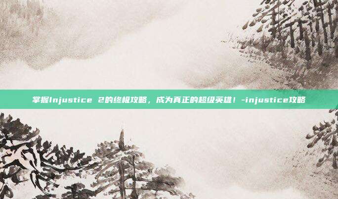 掌握Injustice 2的终极攻略,成为真正的超级英雄!-injustice攻略
