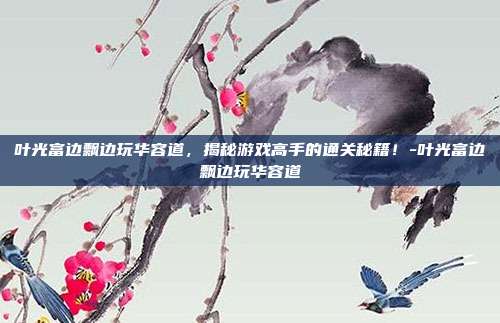 叶光富边飘边玩华容道,揭秘游戏高手的通关秘籍!-叶光富边飘边玩华容道