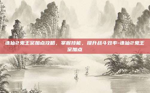 诛仙2鬼王宗加点攻略,掌握技能,提升战斗效率-诛仙2鬼王宗加点