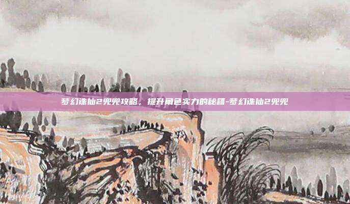梦幻诛仙2兜兜攻略,提升角色实力的秘籍-梦幻诛仙2兜兜