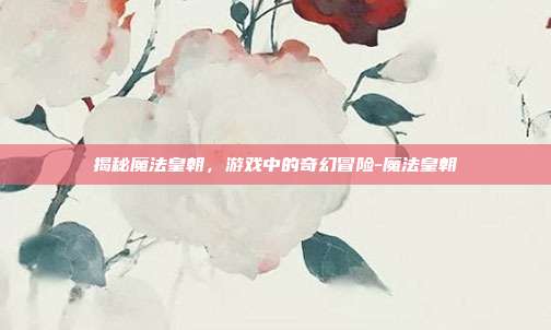 揭秘魔法皇朝,游戏中的奇幻冒险-魔法皇朝