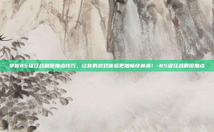 掌握85级狂战刷图加点技巧,让你的游戏体验更加畅快淋漓!-85级狂战刷图加点
