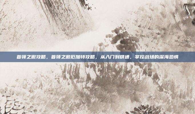 首领之傲攻略,首领之傲厄加特攻略,从入门到精通,掌控战场的深海恐惧