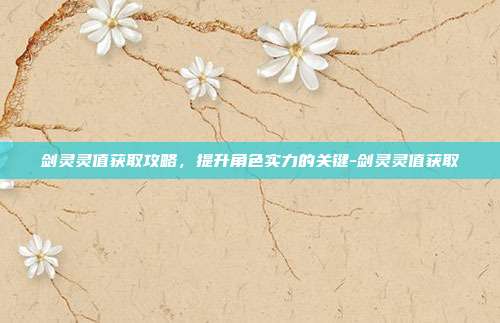 剑灵灵值获取攻略,提升角色实力的关键-剑灵灵值获取