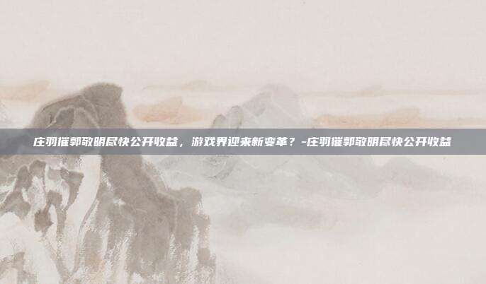 庄羽催郭敬明尽快公开收益,游戏界迎来新变革?-庄羽催郭敬明尽快公开收益