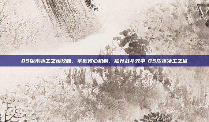 85版本领主之塔攻略,掌握核心机制,提升战斗效率-85版本领主之塔