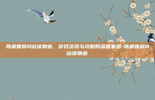 陈睿曾称B站像物业,游戏资讯与攻略的温馨家园-陈睿曾称B站像物业