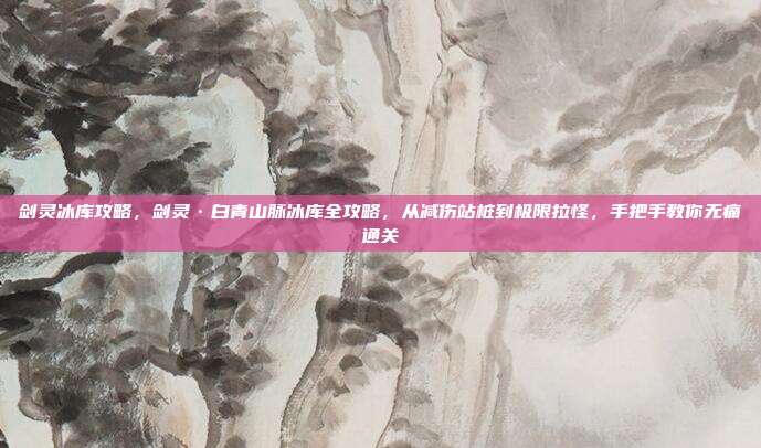 剑灵冰库攻略,剑灵·白青山脉冰库全攻略,从减伤站桩到极限拉怪,手把手教你无痛通关