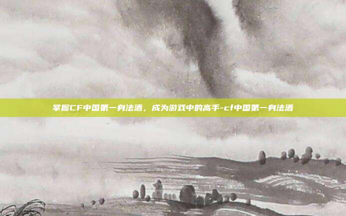 掌握CF中国第一身法酒,成为游戏中的高手-cf中国第一身法酒