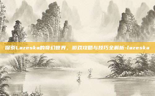 探索Lazeska的奇幻世界,游戏攻略与技巧全解析-lazeska