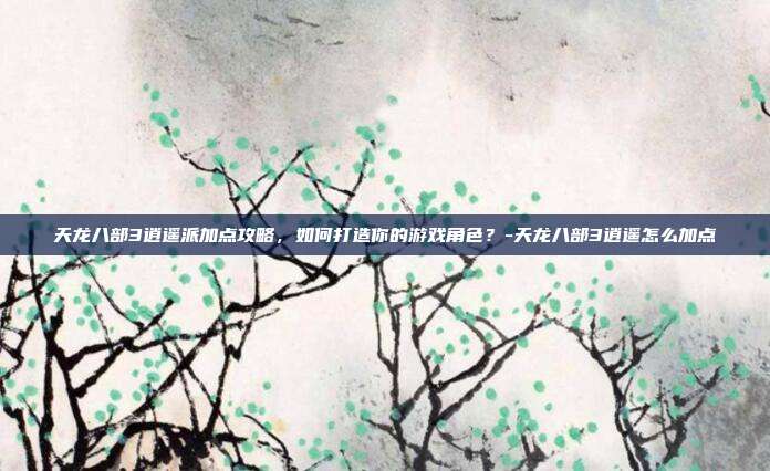 天龙八部3逍遥派加点攻略,如何打造你的游戏角色?-天龙八部3逍遥怎么加点