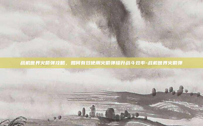 战机世界火箭弹攻略,如何有效使用火箭弹提升战斗效率-战机世界火箭弹
