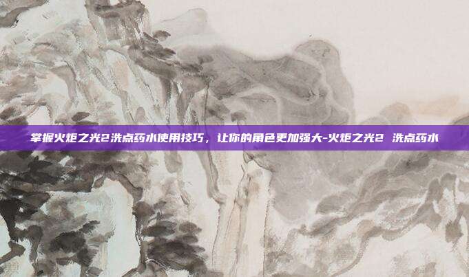 掌握火炬之光2洗点药水使用技巧,让你的角色更加强大-火炬之光2 洗点药水