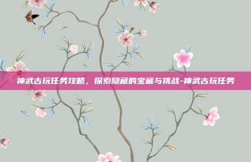 神武古玩任务攻略,探索隐藏的宝藏与挑战-神武古玩任务