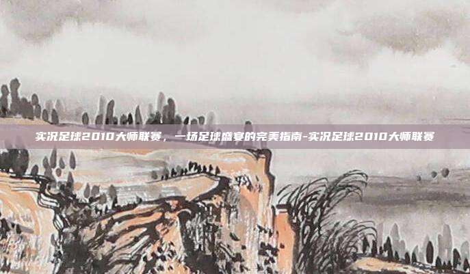 实况足球2010大师联赛,一场足球盛宴的完美指南-实况足球2010大师联赛