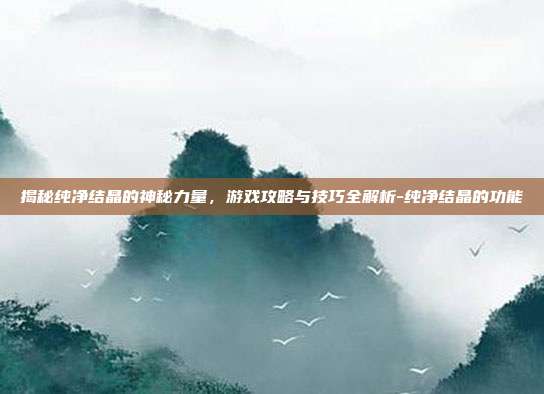 揭秘纯净结晶的神秘力量,游戏攻略与技巧全解析-纯净结晶的功能