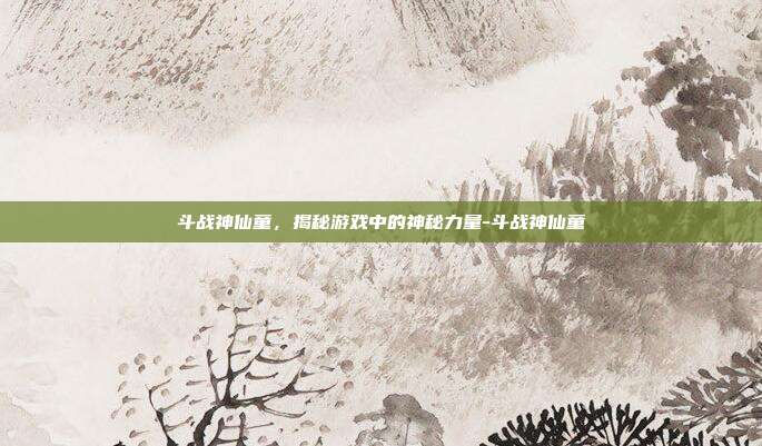 斗战神仙童,揭秘游戏中的神秘力量-斗战神仙童