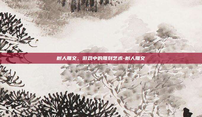 树人雕文,游戏中的雕刻艺术-树人雕文