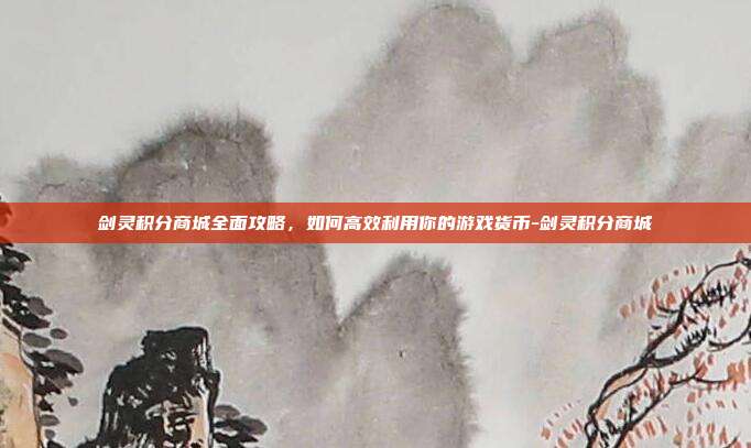剑灵积分商城全面攻略,如何高效利用你的游戏货币-剑灵积分商城