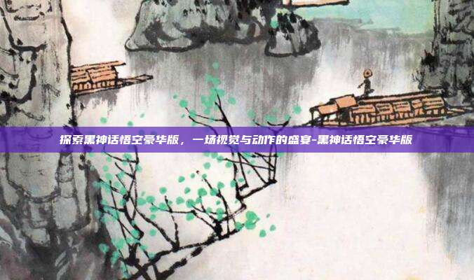 探索黑神话悟空豪华版,一场视觉与动作的盛宴-黑神话悟空豪华版