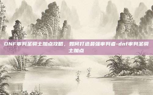 DNF审判圣骑士加点攻略,如何打造最强审判者-dnf审判圣骑士加点