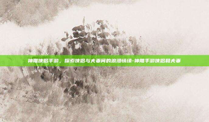 神雕侠侣手游,探索侠侣与夫妻间的浪漫情缘-神雕手游侠侣和夫妻