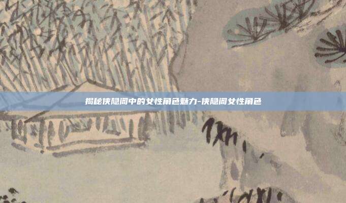 揭秘侠隐阁中的女性角色魅力-侠隐阁女性角色